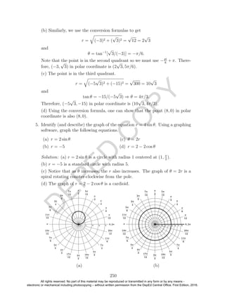 D
EPED
C
O
PY
(b) Similarly, we use the conversion formulas to get
r = (−3)2 + (
√
3)2 =
√
12 = 2
√
3
and
θ = tan−1
[
√
3/(−3)] = −π/6.
Note that the point is in the second quadrant so we must use −pi
6
+ π. There-
fore, (−3,
√
3) in polar coordinate is (2
√
3, 5π/6).
(c) The point is in the third quadrant.
r = (−5
√
3)2 + (−15)2 =
√
300 = 10
√
3
and
tan θ = −15/(−5
√
3) ⇒ θ = 4π/3.
Therefore, (−5
√
3, −15) in polar coordinate is (10
√
3, 4π/3).
(d) Using the conversion formula, one can show that the point (8, 0) in polar
coordinate is also (8, 0).
5. Identify (and describe) the graph of the equation r = 4 sin θ. Using a graphing
software, graph the following equations.
(a) r = 2 sin θ
(b) r = −5
(c) θ = 2r
(d) r = 2 − 2 cos θ
Solution: (a) r = 2 sin θ is a circle with radius 1 centered at (1, π
2
).
(b) r = −5 is a standard circle with radius 5.
(c) Notice that as θ increases, the r also increases. The graph of θ = 2r is a
spiral rotating counter-clockwise from the pole.
(d) The graph of r = 2 − 2 cos θ is a cardioid.
(a) (b)
250
All rights reserved. No part of this material may be reproduced or transmitted in any form or by any means -
electronic or mechanical including photocopying – without written permission from the DepEd Central Office. First Edition, 2016.
 