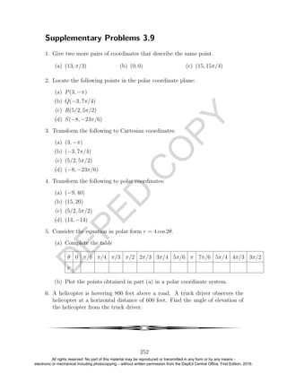 D
EPED
C
O
PY
Supplementary Problems 3.9
1. Give two more pairs of coordinates that describe the same point.
(a) (13, π/3) (b) (0, 0) (c) (15, 15π/4)
2. Locate the following points in the polar coordinate plane:
(a) P(3, −π)
(b) Q(−3, 7π/4)
(c) R(5/2, 5π/2)
(d) S(−8, −23π/6)
3. Transform the following to Cartesian coordinates:
(a) (3, −π)
(b) (−3, 7π/4)
(c) (5/2, 5π/2)
(d) (−8, −23π/6)
4. Transform the following to polar coordinates:
(a) (−9, 40)
(b) (15, 20)
(c) (5/2, 5π/2)
(d) (14, −14)
5. Consider the equation in polar form r = 4 cos 2θ.
(a) Complete the table
θ 0 π/6 π/4 π/3 π/2 2π/3 3π/4 5π/6 π 7π/6 5π/4 4π/3 3π/2
r
(b) Plot the points obtained in part (a) in a polar coordinate system.
6. A helicopter is hovering 800 feet above a road. A truck driver observes the
helicopter at a horizontal distance of 600 feet. Find the angle of elevation of
the helicopter from the truck driver.
4
252
All rights reserved. No part of this material may be reproduced or transmitted in any form or by any means -
electronic or mechanical including photocopying – without written permission from the DepEd Central Office. First Edition, 2016.
 