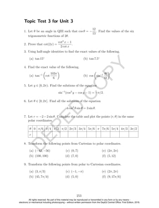 D
EPED
C
O
PY
Topic Test 3 for Unit 3
1. Let θ be an angle in QIII such that cos θ = −
12
13
. Find the values of the six
trigonometric functions of 2θ.
2. Prove that cot(2x) =
cot2
x − 1
2 cot x
.
3. Using half-angle identities to ﬁnd the exact values of the following.
(a) tan 15◦
(b) tan 7.5◦
4. Find the exact value of the following.
(a) tan−1
cot
103π
6
(b) cos sin−1 40
41
5. Let y ∈ [0, 2π). Find the solutions of the equation
sin−1
(cos2
y − cos y − 1) = −π/2.
6. Let θ ∈ [0, 2π]. Find all the solutions of the equation
4 cos2
θ sin θ = 3 sin θ.
7. Let r = −2−2 sin θ. Complete the table and plot the points (r, θ) in the same
polar coordinates.
θ 0 π/6 π/4 π/3 π/2 2π/3 3π/4 5π/6 π 7π/6 5π/4 4π/3 3π/2
r
8. Transform the following points from Cartesian to polar coordinates.
(a) (−42, −56)
(b) (100, 100)
(c) (0, 7)
(d) (7, 0)
(e) (2π, 2π)
(f) (5, 12)
9. Transform the following points from polar to Cartesian coordinates.
(a) (3, π/3)
(b) (45, 7π/4)
(c) (−1, −π)
(d) (5, 0)
(e) (2π, 2π)
(f) (9, 17π/6)
253
All rights reserved. No part of this material may be reproduced or transmitted in any form or by any means -
electronic or mechanical including photocopying – without written permission from the DepEd Central Office. First Edition, 2016.
 