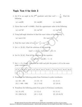 D
EPED
C
O
PY
Topic Test 4 for Unit 3
1. Let θ be an angle in the 2nd quadrant such that cos θ = −
7
25
. Find the
following.
(a) cos(2θ) (b) sin(2θ) (c) tan(2θ)
2. Given that cos 48◦
≈ 0.6691. Find the approximate value of the following.
(a) cos2
24◦
(b) sin2
24◦
(c) tan2
24◦
3. Using half-angle identities to ﬁnd the exact values of the following.
(a) tan(π/12) (b) tan(π/24)
4. Find the exact value of cos cos−1 1
7
+ cos−1 3
5
.
5. Let x ∈ [0, 2π). Find the solutions of the equation
4 sin2
x + (2
√
3 − 2
√
2) sin x −
√
6 = 0.
6. Let θ ∈ [0, 2π]. Find all the solutions of the equation
2 sin2
(2θ) − sin(2θ) − 1 = 0.
7. Let r = 2 + 2 cos θ. Complete the table and plot the points (r, θ) in the same
polar coordinates.
θ 0 π/6 π/4 π/3 π/2 2π/3 3π/4 5π/6 π 7π/6 5π/4 4π/3 3π/2
r
8. Transform the following points from Cartesian to polar coordinates.
(a) (21, −28)
(b) (−100, −100)
(c) (0, −5)
(d) (−5, 0)
(e) (π, π)
(f) (15, 8)
9. Transform the following points from polar to Cartesian coordinates.
(a) (4, π/6)
(b) (100, 5π/4)
(c) (1, π)
(d) (−5, 0)
(e) (π, π)
(f) (15, 8π/3)
254
All rights reserved. No part of this material may be reproduced or transmitted in any form or by any means -
electronic or mechanical including photocopying – without written permission from the DepEd Central Office. First Edition, 2016.
 