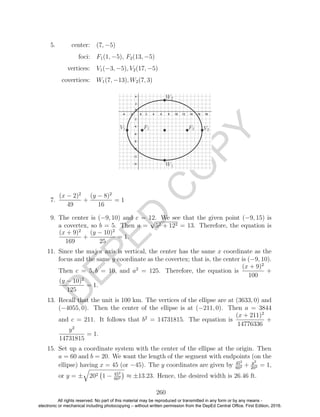 D
EPED
C
O
PY
5. center: (7, −5)
foci: F1(1, −5), F2(13, −5)
vertices: V1(−3, −5), V2(17, −5)
covertices: W1(7, −13), W2(7, 3)
7.
(x − 2)2
49
+
(y − 8)2
16
= 1
9. The center is (−9, 10) and c = 12. We see that the given point (−9, 15) is
a covertex, so b = 5. Then a =
√
52 + 122 = 13. Therefore, the equation is
(x + 9)2
169
+
(y − 10)2
25
= 1.
11. Since the major axis is vertical, the center has the same x coordinate as the
focus and the same y coordinate as the covertex; that is, the center is (−9, 10).
Then c = 5, b = 10, and a2
= 125. Therefore, the equation is
(x + 9)2
100
+
(y − 10)2
125
= 1.
13. Recall that the unit is 100 km. The vertices of the ellipse are at (3633, 0) and
(−4055, 0). Then the center of the ellipse is at (−211, 0). Then a = 3844
and c = 211. It follows that b2
= 14731815. The equation is
(x + 211)2
14776336
+
y2
14731815
= 1.
15. Set up a coordinate system with the center of the ellipse at the origin. Then
a = 60 and b = 20. We want the length of the segment with endpoints (on the
ellipse) having x = 45 (or −45). The y coordinates are given by 452
602 + y2
202 = 1,
or y = ± 202 1 − 452
602 ≈ ±13.23. Hence, the desired width is 26.46 ft.
260
All rights reserved. No part of this material may be reproduced or transmitted in any form or by any means -
electronic or mechanical including photocopying – without written permission from the DepEd Central Office. First Edition, 2016.
 
