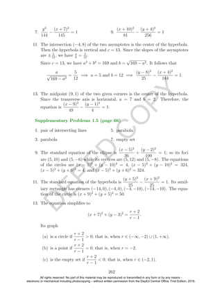 D
EPED
C
O
PY
7.
y2
144
−
(x + 7)2
145
= 1 9.
(x + 10)2
81
−
(y + 4)2
256
= 1
11. The intersection (−4, 8) of the two asymptotes is the center of the hyperbola.
Then the hyperbola is vertical and c = 13. Since the slopes of the asymptotes
are ± 5
12
, we have a
b
= 5
12
.
Since c = 13, we have a2
+ b2
= 169 and b =
√
169 − a2. It follows that
a
√
169 − a2
=
5
12
=⇒ a = 5 and b = 12 =⇒
(y − 8)2
25
−
(x + 4)2
144
= 1.
13. The midpoint (9, 1) of the two given corners is the center of the hyperbola.
Since the transverse axis is horizontal, a = 7 and b = 2. Therefore, the
equation is
(x − 9)2
49
−
(y − 1)2
4
= 1.
1. pair of intersecting lines
3. parabola
5. parabola
7. empty set
9. The standard equation of the ellipse is
(x − 5)2
36
+
(y − 2)2
100
= 1; so its foci
are (5, 10) and (5, −6) while its vertices are (5, 12) and (5, −8). The equations
of the circles are (x − 5)2
+ (y − 10)2
= 4, (x − 5)2
+ (y − 10)2
= 324,
(x − 5)2
+ (y + 6)2
= 4, and (x − 5)2
+ (y + 6)2
= 324.
11. The standard equation of the hyperbola is
(y + 5)2
25
−
(x + 9)2
25
= 1. Its auxil-
iary rectangle has corners (−14, 0), (−4, 0), (−4, −10), (−14, −10). The equa-
tion of the circle is (x + 9)2
+ (y + 5)2
= 50.
13. The equation simpliﬁes to
(x + 7)2
+ (y − 3)2
=
r + 2
r − 1
.
Its graph
(a) is a circle if
r + 2
r − 1
> 0; that is, when r ∈ (−∞, −2) ∪ (1, +∞).
(b) is a point if
r + 2
r − 1
= 0; that is, when r = −2.
(c) is the empty set if
r + 2
r − 1
< 0; that is, when r ∈ (−2, 1).
262
Supplementary Problems 1.5 (page 66)
All rights reserved. No part of this material may be reproduced or transmitted in any form or by any means -
electronic or mechanical including photocopying – without written permission from the DepEd Central Office. First Edition, 2016.
 