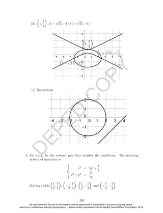 D
EPED
C
O
PY
(d) 1,
3
2
, (1 −
√
15, −1), (1 +
√
15, −1)
(e) No solution
3. Let (x, y) be the ordered pair that satisﬁes the conditions. The resulting
system of equations is



x2
= 2y2
+
1
8
x2
+ y2
=
5
16
Solving yields
1
2
,
1
4
, −
1
2
,
1
4
,
1
2
, −
1
4
, and −
1
2
, −
1
4
.
264
All rights reserved. No part of this material may be reproduced or transmitted in any form or by any means -
electronic or mechanical including photocopying – without written permission from the DepEd Central Office. First Edition, 2016.
 