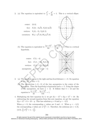 D
EPED
C
O
PY
2. (a) The equation is equivalent to
x2
7
+
y2
25
= 1. This is a vertical ellipse.
center: (0, 0)
foci: F1(0, −3
√
2), F2(0, 3
√
2)
vertices: V1(0, −5), V2(0, 5)
covertices: W1(−
√
7, 0), W2(
√
7, 0)
(b) The equation is equivalent to
(y + 4)2
64
−
(x − 1)2
36
= 1. This is a vertical
hyperbola.
center: C(1, −4)
foci: F1(1, −14), F2(1, 6)
vertices: F1(1, −12), F2(1, 6)
asymptotes: y + 4 = ±4
3
(x − 1)
3. (a) The parabola opens to the right and has focal distance c = 6. Its equation
is (y − 3)2
= 24(x + 1).
(b) The intersection (−2, −5) of the two asymptotes is the center of the
hyperbola. Then the hyperbola is horizontal and a = 5. Using the slopes
of the asymptotes, we have b
a
= 12
4
. It follows that b = 12 and the
equation is
(x + 2)2
25
−
(y + 5)2
144
= 1.
4. Multiplying the ﬁrst equation by 2, we get 2(x − 1)2
+ 2(y + 1)2
= 10. By
subtracting the second equation from this new equation, we get the equation
2(y + 1)2
+ 8 = 10 − y. This has solutions y = 0 and y = −5/2.
When y = 0, the corresponding x values are 3 and −1. When y = −5/2,
the corresponding x values are ±
√
11
2
+ 1. Therefore, the solutions are (−1, 0),
(3, 0), ±
√
11
2
+ 1, −5
2
.
266
All rights reserved. No part of this material may be reproduced or transmitted in any form or by any means -
electronic or mechanical including photocopying – without written permission from the DepEd Central Office. First Edition, 2016.
 