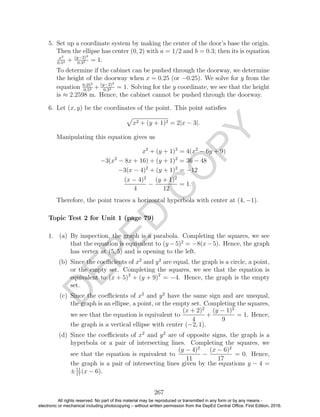 D
EPED
C
O
PY
5. Set up a coordinate system by making the center of the door’s base the origin.
Then the ellipse has center (0, 2) with a = 1/2 and b = 0.3; then its is equation
x2
0.52 + (y−2)2
0.32 = 1.
To determine if the cabinet can be pushed through the doorway, we determine
the height of the doorway when x = 0.25 (or −0.25). We solve for y from the
equation 0.252
0.52 + (y−2)2
0.32 = 1. Solving for the y coordinate, we see that the height
is ≈ 2.2598 m. Hence, the cabinet cannot be pushed through the doorway.
6. Let (x, y) be the coordinates of the point. This point satisﬁes
x2 + (y + 1)2 = 2|x − 3|.
Manipulating this equation gives us
x2
+ (y + 1)2
= 4(x2
− 6y + 9)
−3(x2
− 8x + 16) + (y + 1)2
= 36 − 48
−3(x − 4)2
+ (y + 1)2
= −12
(x − 4)2
4
−
(y + 1)2
12
= 1.
Therefore, the point traces a horizontal hyperbola with center at (4, −1).
1. (a) By inspection, the graph is a parabola. Completing the squares, we see
that the equation is equivalent to (y −5)2
= −8(x−5). Hence, the graph
has vertex at (5, 5) and is opening to the left.
(b) Since the coeﬃcients of x2
and y2
are equal, the graph is a circle, a point,
or the empty set. Completing the squares, we see that the equation is
equivalent to (x + 5)2
+ (y + 9)2
= −4. Hence, the graph is the empty
set.
(c) Since the coeﬃcients of x2
and y2
have the same sign and are unequal,
the graph is an ellipse, a point, or the empty set. Completing the squares,
we see that the equation is equivalent to
(x + 2)2
4
+
(y − 1)2
9
= 1. Hence,
the graph is a vertical ellipse with center (−2, 1).
(d) Since the coeﬃcients of x2
and y2
are of opposite signs, the graph is a
hyperbola or a pair of intersecting lines. Completing the squares, we
see that the equation is equivalent to
(y − 4)2
11
−
(x − 6)2
17
= 0. Hence,
the graph is a pair of intersecting lines given by the equations y − 4 =
±11
17
(x − 6).
267
Topic Test 2 for Unit 1 (page 79)
All rights reserved. No part of this material may be reproduced or transmitted in any form or by any means -
electronic or mechanical including photocopying – without written permission from the DepEd Central Office. First Edition, 2016.
 