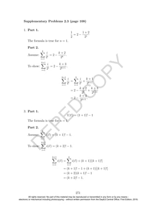 D
EPED
C
O
PY
1. Part 1.
1
2
= 2 −
1 + 2
21
The formula is true for n = 1.
Part 2.
Assume:
k
i=1
i
2i
= 2 −
k + 2
2k
.
To show:
k+1
i=1
i
2i
= 2 −
k + 3
2k+1
.
k+1
i=1
i
2i
=
k
i=1
i
2i
+
k + 1
2k+1
= 2 −
k + 2
2k
+
k + 3
2k+1
= 2 −
k + 3
2k+1
.
3. Part 1.
1(1!) = (1 + 1)! − 1
The formula is true for n = 1.
Part 2.
Assume:
k
i=1
i(i!) = (k + 1)! − 1.
To show:
k+1
i=1
i(i!) = (k + 2)! − 1.
k+1
i=1
i(i!) =
k
i=1
i(i!) + (k + 1)[(k + 1)!]
= (k + 1)! − 1 + (k + 1)[(k + 1)!]
= (k + 2)(k + 1)! − 1
= (k + 2)! − 1.
271
Supplementary Problems 2.3 (page 108)
All rights reserved. No part of this material may be reproduced or transmitted in any form or by any means -
electronic or mechanical including photocopying – without written permission from the DepEd Central Office. First Edition, 2016.
 