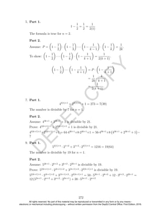 D
EPED
C
O
PY
5. Part 1.
1 −
1
2
=
1
2
=
1
2(1)
The formula is true for n = 2.
Part 2.
Assume: P = 1 −
1
2
· 1 −
1
3
· · · 1 −
1
k − 1
· 1 −
1
k
=
1
2k
.
To show: 1 −
1
2
· · · 1 −
1
k
· 1 −
1
k + 1
=
1
2(k + 1)
.
1 −
1
2
· · · 1 −
1
k + 1
= P · 1 −
1
k + 1
=
1
2k
·
k
k + 1
=
1
2(k + 1)
.
7. Part 1.
43(1)+1
+ 23(1)+1
+ 1 = 273 = 7(39)
The number is divisible by 7 for n = 1.
Part 2.
Assume: 43k+1
+ 23k+1
+ 1 is divisible by 21.
Prove: 43(k+1)+1
+ 23(k+1)+1
+ 1 is divisible by 21.
43(k+1)+1
+23(k+1)+1
+1 = 64·43k+1
+8·23k+1
+1 = 56·43k+1
+8 43k+1
+ 23k+1
+ 1 −
7
9. Part 1.
52(1)+1
· 21+2
+ 31+2
· 22(1)+1
= 1216 = 19(64)
The number is divisible by 19 for n = 1.
Part 2.
Assume: 52k+1
· 2k+2
+ 3k+2
· 22k+1
is divisible by 19.
Prove: 52(k+1)+1
· 2(k+1)+2
+ 3(k+1)+2
· 22(k+1)+1
is divisible by 19.
52(k+1)+1
· 2(k+1)+2
+ 3(k+1)+2
· 22(k+1)+1
= 50 · 52k+1
· 2k+2
+ 12 · 3k+2
· 22k+1
=
12 (52n+1
· 2n+2
+ 3n+2
· 22n+1
) + 38 · 52n+1
· 2n+2
272
All rights reserved. No part of this material may be reproduced or transmitted in any form or by any means -
electronic or mechanical including photocopying – without written permission from the DepEd Central Office. First Edition, 2016.
 