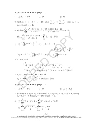 D
EPED
C
O
PY
1. (a) G, r = 3/2 (b) O (c) O
2. First, a3 = a2 + 5 = a1 + 10. Also,
a3 + 1
a2 + 2
=
a2 + 2
a1 + 4
. Thus, a1 = 5,
a2 = 10, and a3 = 15.
3. We have
50
i=1
2i3
+ 9i2
+ 13i + 6
i2 + 3i + 2
=
(2i + 3)(i + 1)(i + 2)
(i + 1)(i + 2)
= 2i + 3.
Thus,
50
i=1
2i3
+ 9i2
+ 13i + 6
i2 + 3i + 2
=
50
i=1
(2i + 3) = 2700.
4. (a)
8
k
x16−2k
−
1
2
k
=⇒ 16 − 2k = 8 =⇒ k = 4
=⇒
8
4
x8
−
1
2
4
=
35
8
x8
(b) k = 19 =⇒
28
19
(n3
)
28−19
(−3m)19
= −
28
19
319
n27
m19
5. For n = k + 1:
1
1 · 3
+
1
3 · 5
+ · · · +
1
(2(k + 1) − 1)(2(k + 1) + 1)
=
k
2k + 1
+
1
(2k + 1)(2k + 3)
=
2k2
+ 3k + 1
(2k + 1) · (2k + 3)
=
k + 1
2k + 3
6. a1 = 10, 000, r = 1.04, 60 − 20 = 40
s40 = 10, 000 ·
1 − (1.04)40
1 − (1.04)
≈ 499, 675.83 pesos
1. (a) G, r = 4/5 (b) O (c) A, d = 5/2
2. We have a1 + a2 = 2a1 + d = 9 and a1 + a2 + a3 = 3a1 + 2d = 9 yielding
a1 = 9, d = −9. Using sn = −126, we get n = 7.
3. (a)
50
i=1
(2i + 1)(i − 3) =
50
i=1
2i2
− 5i − 3 = 79, 472
(b)
30
i=1
i2 − 2i + 1
4
=
30
i=1
i − 1
2
=
435
2
274
Topic Test 1 for Unit 2 (page 121)
Topic Test 2 for Unit 2 (page 122)
All rights reserved. No part of this material may be reproduced or transmitted in any form or by any means -
electronic or mechanical including photocopying – without written permission from the DepEd Central Office. First Edition, 2016.
 