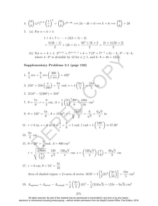 D
EPED
C
O
PY
4.
8
k
(x3
)
8−k 1
x
k
=
8
k
x24−4k
=⇒ 24 − 4k = 0 =⇒ k = 6 =⇒
8
6
= 28
5. (a) For n = k + 1:
1 + 4 + 7 + · · · + (3(k + 1) − 2)
=
k(3k − 1)
2
+ (3k + 1) =
3k2
+ 5k + 2
2
=
(k + 1)(3k + 2)
2
(b) For n = k + 1: 3(n+1)
+ 7(n+1)−1
+ 8 = 7 (3n
+ 7n−1
+ 8) − 4 · 3n
− 6 · 8,
where 4 · 3n
is divisible by 12 for n ≥ 1, and 6 · 8 = 48 = 12(4).
1.
6
5
rev =
6
5
rev
360
1 rev
= 432◦
3. 216◦
= 216
π
180
=
6π
5
rad; s = 4
6π
5
=
24π
5
cm
5. 2110◦
− 5(360◦
) = 310◦
7. θ =
7π
6
; r =
9
2
cm; A =
1
2
9
2
2
7π
6
=
189π
16
cm2
9. θ = 150◦
=
5π
6
; A = 15 in2
; r =
2(15)
5π
6
=
6
√
π
=
6
√
π
π
in
11. r = 6 in; s = 6 in; θ =
s
r
=
6
6
= 1 rad; 1 rad = 1
180◦
π
≈ 57.30◦
13.
8π
3
cm
15. θ = 20◦
=
π
9
rad; A = 800 cm2
r =
2(800)
π
9
=
120
√
π
=
120
√
π
π
cm; s =
120
√
π
π
π
9
=
40
√
π
3
cm
17. r = 6 cm; θ = 54◦
=
3π
10
Area of shaded region = 2×area of sector AOE = 2
1
2
(6)2 3π
10
=
54π
5
cm2
19. Asegment = Asector − Atriangle =
1
2
2π
3
(6)2
−
1
2
(3)(6
√
3) = (12π − 9
√
3) cm2
275
Supplementary Problems 3.1 (page 133)
All rights reserved. No part of this material may be reproduced or transmitted in any form or by any means -
electronic or mechanical including photocopying – without written permission from the DepEd Central Office. First Edition, 2016.
 