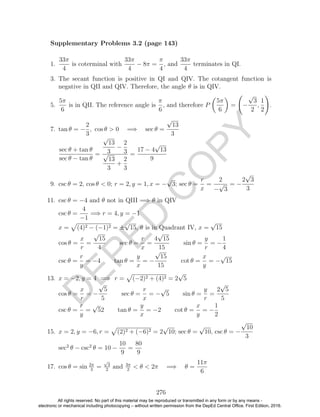 D
EPED
C
O
PY
1.
33π
4
is coterminal with
33π
4
− 8π =
π
4
, and
33π
4
terminates in QI.
3. The secant function is positive in QI and QIV. The cotangent function is
negative in QII and QIV. Therefore, the angle θ is in QIV.
5.
5π
6
is in QII. The reference angle is
π
6
, and therefore P
5π
6
= −
√
3
2
,
1
2
.
7. tan θ = −
2
3
, cos θ > 0 =⇒ sec θ =
√
13
3
sec θ + tan θ
sec θ − tan θ
=
√
13
3
−
2
3√
13
3
+
2
3
=
17 − 4
√
13
9
9. csc θ = 2, cos θ < 0; r = 2, y = 1, x = −
√
3; sec θ =
r
x
=
2
−
√
3
= −
2
√
3
3
11. csc θ = −4 and θ not in QIII =⇒ θ in QIV
csc θ =
4
−1
=⇒ r = 4, y = −1
x = (4)2 − (−1)2 = ±
√
15, θ is in Quadrant IV, x =
√
15
cos θ =
x
r
=
√
15
4
sec θ =
r
x
=
4
√
15
15
sin θ =
y
r
= −
1
4
csc θ =
r
y
= −4 tan θ =
y
x
= −
√
15
15
cot θ =
x
y
= −
√
15
13. x = −2, y = 4 =⇒ r = (−2)2 + (4)2 = 2
√
5
cos θ =
x
r
= −
√
5
5
sec θ =
r
x
= −
√
5 sin θ =
y
r
=
2
√
5
5
csc θ =
r
y
=
√
52 tan θ =
y
x
= −2 cot θ =
x
y
= −
1
2
15. x = 2, y = −6, r = (2)2 + (−6)2 = 2
√
10; sec θ =
√
10, csc θ = −
√
10
3
sec2
θ − csc2
θ = 10 −
10
9
=
80
9
17. cos θ = sin 2π
3
=
√
3
2
and 3π
2
< θ < 2π =⇒ θ =
11π
6
276
Supplementary Problems 3.2 (page 143)
All rights reserved. No part of this material may be reproduced or transmitted in any form or by any means -
electronic or mechanical including photocopying – without written permission from the DepEd Central Office. First Edition, 2016.
 