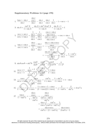 D
EPED
C
O
PY
1.
tan x − sin x
sin x
=
sin x
cos x
sin x
−
sin x
sin x
=
sin x
cos x
·
1
sin x
− 1 = sec x − 1
3. sin A +
cos2
A
1 + sin A
=
sin A + sin2
A cos2
A
1 + sin A
=
sin A + 1
1 + sin A
= 1
5.
csc x + sec x
cot x + tan x
=
1
sin x
+
1
cos x
cos x
sin x
+
sin x
cos x
=
cos x + sin x
sin x cos x
cos2
x + sin2
x
sin x cos x
= cos x + sin x
7.
tan x + sin x
csc x + cot x
=
sin x
cos x
− sin x
1
sin x
+
cos x
sin x
=
sin x + sin x cos x
cos x
1 + cos x
sin x
=
sin x(1 + cos x)
cos x
1 + cos x
sin x
=
sin2
x
cos x
=
1 − cos2
x
cos x
9. sin θ cos θ = sin2
θ ·
cos θ
sin θ
=
cot θ
csc2 θ
=
cot θ
1 + cot2
θ
=
a
1 + a2
11.
csc a + 1
csc a − 1
=
1
sin a
+ 1
1
sin a
− 1
=
1 + sin a
sin a
1 − sin a
sin a
=
1 + sin a
1 − sin a
13.
cos a
sec a + tan a
=
cos a
1
cos a
+
sin a
cos a
=
cos2
a
1 + sin a
=
1 − sin2
a
1 + sin a
= 1 − sin a
15.
1
1 − cos a
+
1
1 + cos a
=
1 + cos a + 1 − cos a
(1 − cos a)(1 + cos a)
=
2
1 − cos2 a
=
2
sin2
a
= 2 csc2
a
17.
tan α
1 − tan2
α
=
sin α
cos α
1 −
sin2
α
cos2 α
=
sin α
cos α
cos2
α − sin2
α
sin2
α
=
sin α
cos α
cos2
α
cos2 α − sin2
α
=
sin α cos α
cos2 α − (1 − cos2 α)
=
sin α cos α
2 cos2 α − 1
279
Supplementary Problems 3.4 (page 179)
All rights reserved. No part of this material may be reproduced or transmitted in any form or by any means -
electronic or mechanical including photocopying – without written permission from the DepEd Central Office. First Edition, 2016.
 