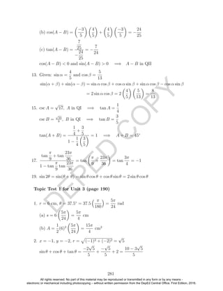 D
EPED
C
O
PY
(b) cos(A − B) =
−3
5
4
5
+
4
5
−3
5
= −
24
25
(c) tan(A − B) =
7
25
−
24
25
= −
7
24
cos(A − B) < 0 and sin(A − B) > 0 =⇒ A − B in QII
13. Given: sin α =
4
5
and cos β =
5
13
sin(α + β) + sin(α − β) = sin α cos β + cos α sin β + sin α cos β − cos α sin β
= 2 sin α cos β = 2
4
5
5
13
=
8
13
15. csc A =
√
17, A in QI =⇒ tan A =
1
4
csc B =
√
34
3
, B in QI =⇒ tan B =
3
5
tan(A + B) =
1
4
+
3
5
1 −
1
4
3
5
= 1 =⇒ A + B = 45◦
17.
tan
π
9
+ tan
23π
36
1 − tan
π
9
tan
23π
36
= tan
π
9
+
23π
36
= tan
3π
4
= −1
19. sin 2θ = sin(θ + θ) = sin θ cos θ + cos θ sin θ = 2 sin θ cos θ
1. r = 6 cm, θ = 37.5◦
= 37.5
π
180
=
5π
24
rad
(a) s = 6
5π
24
=
5π
4
cm
(b) A =
1
2
(6)2 5π
24
=
15π
4
cm2
2. x = −1, y = −2, r = (−1)2 + (−2)2 =
√
5
sin θ + cos θ + tan θ =
−2
√
5
5
+
−
√
5
5
+ 2 =
10 − 3
√
5
5
281
Topic Test 1 for Unit 3 (page 190)
All rights reserved. No part of this material may be reproduced or transmitted in any form or by any means -
electronic or mechanical including photocopying – without written permission from the DepEd Central Office. First Edition, 2016.
 
