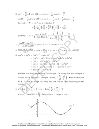 D
EPED
C
O
PY
3. sin A =
12
13
, A is in QII =⇒ cos A = −
5
13
, tan A = −
12
5
cos B = −
5
3
, B is in QIV =⇒ sin B = −
3
5
, cos B =
4
5
, tan A = −
3
4
(a) cos(A − B) = cos A cos B + sin A sin B
= −
5
13
4
5
+
12
13
−
3
5
= −
56
65
(b) tan(A − B) =
tan A + tan B
1 + tan A tan B
=
−
12
5
+ −
3
4
1 + −
12
5
−
3
4
= −
33
56
4.
tan 57◦
+ tan 78◦
1 − tan 57◦ tan 78◦
= tan(57 + 78)◦
= tan 135◦
= −1
5.
cos x tan x + sin x
tan x
= cos x +
sin x
tan x
= 2 cos x = 2 1 − sin2
x = 2
√
1 − a2
6. cos6
x + sin6
x = (cos2
x)3
+ (sin2
x)3
= (cos2
x + sin2
x)(cos4
x − cos2
x sin2
x + sin4
x)
= cos4
x − cos2
x sin2
x + sin4
x
= cos4
x − cos2
x(1 − cos2
x) + (1 − cos2
x)2
= cos4
x − cos2
x + cos4
x + 1 − 2 cos2
x + cos4
x
= 3 cos4
x − 3 cos2
x − 1
7. Connect the three diagonals of the hexagon. In doing this, the hexagon is
divided into 6 equilateral triangles. Hence, B
1
2
,
√
3
2
. Same coordinates
for C, E and F, except that they will just vary in signs depending on the
quadrant.
8. y = 2 sin
x
2
+
π
3
− 1 =⇒ y = 2 sin
1
2
x +
2π
3
− 1
P = 4π, Phase Shift =
2π
3
, Amplitude = 2, Range = [−3, 1]
282
All rights reserved. No part of this material may be reproduced or transmitted in any form or by any means -
electronic or mechanical including photocopying – without written permission from the DepEd Central Office. First Edition, 2016.
 