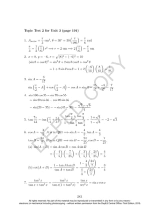 D
EPED
C
O
PY
1. Asector =
π
3
cm2
, θ = 30◦
= 30
π
180
=
π
6
rad
π
3
=
1
2
π
6
r2
=⇒ r = 2 cm =⇒ 2
π
6
=
π
3
cm
2. x = 8, y = −6, r = (8)2 + (−6)2 = 10
(sin θ + cos θ)2
= sin2
θ + 2 sin θ cos θ + cos2
θ
= 1 + 2 sin θ cos θ = 1 + 2
−6
10
8
10
=
1
25
3. sin A = −
8
17
sin
π
2
− A + cos
π
2
− A = cos A + sin A =
15
17
+
−8
17
=
7
17
4. sin 160 cos 35 − sin 70 cos 55
= sin 20 cos 35 − cos 20 sin 35
= sin(20 − 35) = − sin(45 − 30) =
√
2 −
√
6
4
5. tan
7π
12
= tan
π
4
+
π
3
=
tan
π
4
+ tan
π
3
1 − tan
π
4
tan
π
3
=
1 +
√
3
1 −
√
3
= −2 −
√
3
6. cos A = −
3
5
, A is in QIII =⇒ sin A = −
4
5
, tan A =
4
3
tan B =
24
7
, B is in QIII =⇒ sin B = −
24
25
, cos B = −
7
25
,
(a) sin(A + B) = sin A cos B + cos A sin B
= −
4
5
−
7
25
+ −
3
5
−
24
25
=
4
5
(b) cot(A + B) =
1 − tan A tan B
tan A + tan B
=
1 −
4
3
24
7
4
3
+
24
7
= −
3
4
7.
tan2
x
tan x + tan3
x
=
tan2
x
tan x(1 + tan2
x)
=
tan x
sec2 x
= sin x cos x
283
Topic Test 2 for Unit 3 (page 191)
All rights reserved. No part of this material may be reproduced or transmitted in any form or by any means -
electronic or mechanical including photocopying – without written permission from the DepEd Central Office. First Edition, 2016.
 