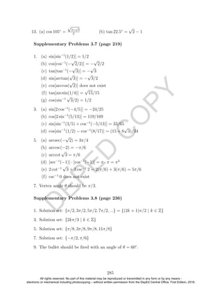 D
EPED
C
O
PY
13. (a) cos 105◦
=
√
2+
√
3
2
(b) tan 22.5◦
=
√
2 − 1
1. (a) sin[sin−1
(1/2)] = 1/2
(b) cos[cos−1
(−
√
2/2)] = −
√
2/2
(c) tan[tan−1
(−
√
3)] = −
√
3
(d) sin[arctan(
√
3)] = −
√
3/2
(e) cos[arccos(
√
2)] does not exist
(f) tan[arcsin(1/4)] =
√
15/15
(g) cos(sin−1
√
3/2) = 1/2
3. (a) sin[2 cos−1
(−4/5)] = −24/25
(b) cos[2 sin−1
(5/13)] = 119/169
(c) sin[sin−1
(3/5) + cos−1
(−5/13)] = 33/65
(d) cos[sin−1
(1/2) − cos−1
(8/17)] = (15 + 8
√
3)/34
5. (a) arcsec(−
√
2) = 3π/4
(b) arccsc(−2) = −π/6
(c) arccot
√
3 = π/6
(d) [sec−1
(−1)] · [cos−1
(−1)] = π · π = π2
(e) 2 cot−1
√
3 + 3 csc−1
2 = 2(π/6) + 3(π/6) = 5π/6
(f) csc−1
0 does not exist
7. Vertex angle θ should be π/3.
1. Solution set: {π/2, 3π/2, 5π/2, 7π/2, ...} = {(2k + 1)π/2 | k ∈ Z}
3. Solution set: {2kπ/3 | k ∈ Z}
5. Solution set: {π/8, 3π/8, 9π/8, 11π/8}
7. Solution set: {−π/2, π/6}
9. The bullet should be ﬁred with an angle of θ = 60◦
.
285
Supplementary Problems 3.7 (page 219)
Supplementary Problems 3.8 (page 236)
All rights reserved. No part of this material may be reproduced or transmitted in any form or by any means -
electronic or mechanical including photocopying – without written permission from the DepEd Central Office. First Edition, 2016.
 