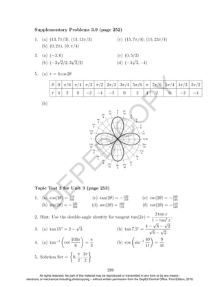 D
EPED
C
O
PY
1. (a) (13, 7π/3), (13, 13π/3)
(b) (0, 2π), (0, π/4)
(c) (15, 7π/4), (15, 23π/4)
3. (a) (−3, 0)
(b) (−3
√
2/2, 3
√
2/2)
(c) (0, 5/2)
(d) (−4
√
3, −4)
5. (a) r = 4 cos 2θ
θ 0 π/6 π/4 π/3 π/2 2π/3 3π/4 5π/6 π 7π/6 5π/4 4π/3 3π/2
r 4 2 0 −2 −4 −2 0 2 4 2 0 −2 −4
(b)
169
(b) sin(2θ) = −120
169
(c) tan(2θ) = −120
119
(d) sec(2θ) = 169
119
(e) csc(2θ) = −169
120
(f) cot(2θ) = −119
120
2. Hint: Use the double-angle identity for tangent tan(2x) =
2 tan x
1 − tan2
x
.
3. (a) tan 15◦
= 2 −
√
3 (b) tan 7.5◦
=
4 −
√
6 −
√
2
√
6 −
√
2
4. (a) tan−1
cot
103π
6
=
π
3
(b) cos sin−1 40
41
=
9
41
5. Solution Set = 0,
π
2
,
3π
2
286
Supplementary Problems 3.9 (page 252)
Topic Test 3 for Unit 3 (page 253)
1. (a) cos(2θ) = 119
All rights reserved. No part of this material may be reproduced or transmitted in any form or by any means -
electronic or mechanical including photocopying – without written permission from the DepEd Central Office. First Edition, 2016.
 