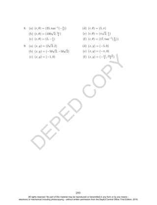D
EPED
C
O
PY
8. (a) (r, θ) = (35, tan−1
(−4
3
))
(b) (r, θ) = (100
√
2, 5π
4
)
(c) (r, θ) = (5, −π
2
)
(d) (r, θ) = (5, π)
(e) (r, θ) = (π
√
2, π
4
)
(f) (r, θ) = (17, tan−1
( 8
15
))
9. (a) (x, y) = (2
√
3, 2)
(b) (x, y) = (−50
√
2, −50
√
2)
(c) (x, y) = (−1, 0)
(d) (x, y) = (−5, 0)
(e) (x, y) = (−π, 0)
(f) (x, y) = (−15
2
, 15
√
3
2
)
289
All rights reserved. No part of this material may be reproduced or transmitted in any form or by any means -
electronic or mechanical including photocopying – without written permission from the DepEd Central Office. First Edition, 2016.
 