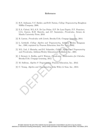 D
EPED
C
O
PY
References
[1] R.N. Aufmann, V.C. Barker, and R.D. Nation, College Trigonometry, Houghton
Miﬄin Company, 2008.
[2] E.A. Cabral, M.L.A.N. De Las Pe˜nas, E.P. De Lara-Tuprio, F.F. Francisco,
I.J.L. Garces, R.M. Marcelo, and J.F. Sarmiento, Precalculus, Ateneo de
Manila University Press, 2010.
[3] R. Larson, Precalculus with Limits, Brooks/Cole, Cengage Learning, 2014.
[4] L. Leithold, College Algebra and Trigonometry, Addison Wesley Longman
Inc., 1989, reprinted by Pearson Education Asia Pte. Ltd., 2002.
[5] M.L. Lial, J. Hornsby, and D.I. Schneider, College Algebra and Trigonometry
and Precalculus, Addison-Wesley Educational Publisher, Inc., 2001.
[6] J. Stewart, L. Redlin, and S. Watson, Precalculus: Mathematics for Calculus,
Brooks/Cole, Cengage Learning, 2012.
[7] M. Sullivan, Algebra & Trigonometry, Pearson Education, Inc., 2012.
[8] C. Young, Algebra and Trigonometry, John Wiley & Sons, Inc., 2013.
290
All rights reserved. No part of this material may be reproduced or transmitted in any form or by any means -
electronic or mechanical including photocopying – without written permission from the DepEd Central Office. First Edition, 2016.
 