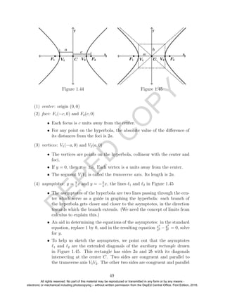 D
EPED
C
O
PY
Figure 1.44 Figure 1.45
(1) center: origin (0, 0)
(2) foci: F1(−c, 0) and F2(c, 0)
• Each focus is c units away from the center.
• For any point on the hyperbola, the absolute value of the diﬀerence of
its distances from the foci is 2a.
(3) vertices: V1(−a, 0) and V2(a, 0)
• The vertices are points on the hyperbola, collinear with the center and
foci.
• If y = 0, then x = ±a. Each vertex is a units away from the center.
• The segment V1V2 is called the transverse axis. Its length is 2a.
(4) asymptotes: y = b
a
x and y = −b
a
x, the lines 1 and 2 in Figure 1.45
• The asymptotes of the hyperbola are two lines passing through the cen-
ter which serve as a guide in graphing the hyperbola: each branch of
the hyperbola gets closer and closer to the asymptotes, in the direction
towards which the branch extends. (We need the concept of limits from
calculus to explain this.)
• An aid in determining the equations of the asymptotes: in the standard
equation, replace 1 by 0, and in the resulting equation x2
a2 − y2
b2 = 0, solve
for y.
• To help us sketch the asymptotes, we point out that the asymptotes
1 and 2 are the extended diagonals of the auxiliary rectangle drawn
in Figure 1.45. This rectangle has sides 2a and 2b with its diagonals
intersecting at the center C. Two sides are congruent and parallel to
the transverse axis V1V2. The other two sides are congruent and parallel
49
All rights reserved. No part of this material may be reproduced or transmitted in any form or by any means -
electronic or mechanical including photocopying – without written permission from the DepEd Central Office. First Edition, 2016.
 