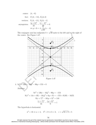 D
EPED
C
O
PY
center: (4, −6)
foci: F1(4, −14), F2(4, 2)
vertices: V1(4, −11), V2(4, −1)
asymptotes:
(y + 6)2
25
−
(x − 4)2
39
= 0
⇔ y + 6 = ±
5
√
39
(x − 4)
The conjugate axis has endpoints b =
√
39 units to the left and to the right of
the center. See Figure 1.47.
Figure 1.47
4. 9x2
+ 126x − 16y2
− 96y + 153 = 0
Solution:
9x2
+ 126x − 16y2
− 96y = −153
9(x2
+ 14x + 49) − 16(y2
+ 6y + 9) = −153 + 9(49) − 16(9)
9(x + 7)2
− 16(y + 3)2
= 144
(x + 7)2
16
−
(y + 3)2
9
= 1
The hyperbola is horizontal.
a2
= 16 ⇒ a = 4, b2
= 9 ⇒ b = 3, c =
√
16 + 9 = 5
56
All rights reserved. No part of this material may be reproduced or transmitted in any form or by any means -
electronic or mechanical including photocopying – without written permission from the DepEd Central Office. First Edition, 2016.
 