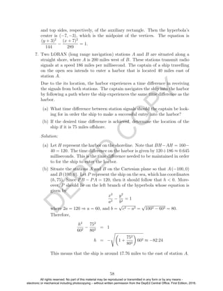 D
EPED
C
O
PY
and top sides, respectively, of the auxiliary rectangle. Then the hyperbola’s
center is (−7, −3), which is the midpoint of the vertices. The equation is
(y + 3)2
144
−
(x + 7)2
289
= 1.
7. Two LORAN (long range navigation) stations A and B are situated along a
straight shore, where A is 200 miles west of B. These stations transmit radio
signals at a speed 186 miles per millisecond. The captain of a ship travelling
on the open sea intends to enter a harbor that is located 40 miles east of
station A.
Due to the its location, the harbor experiences a time diﬀerence in receiving
the signals from both stations. The captain navigates the ship into the harbor
by following a path where the ship experiences the same time diﬀerence as the
harbor.
(a) What time diﬀerence between station signals should the captain be look-
ing for in order the ship to make a successful entry into the harbor?
(b) If the desired time diﬀerence is achieved, determine the location of the
ship if it is 75 miles oﬀshore.
Solution:
(a) Let H represent the harbor on the shoreline. Note that BH−AH = 160−
40 = 120. The time diﬀerence on the harbor is given by 120÷186 ≈ 0.645
milliseconds. This is the time diﬀerence needed to be maintained in order
to for the ship to enter the harbor.
(b) Situate the stations A and B on the Cartesian plane so that A (−100, 0)
and B (100, 0). Let P represent the ship on the sea, which has coordinates
(h, 75). Since PB − PA = 120, then it should follow that h < 0. More-
over, P should lie on the left branch of the hyperbola whose equation is
given by
x2
a2
−
y2
b2
= 1
where 2a = 120 ⇒ a = 60, and b =
√
c2 − a2 =
√
1002 − 602 = 80.
Therefore,
h2
602
−
752
802
= 1
h = − 1 +
752
802
602 ≈ −82.24
This means that the ship is around 17.76 miles to the east of station A.
58
All rights reserved. No part of this material may be reproduced or transmitted in any form or by any means -
electronic or mechanical including photocopying – without written permission from the DepEd Central Office. First Edition, 2016.
 