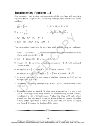 D
EPED
C
O
PY
Supplementary Problems 1.4
Give the center, foci, vertices, and asymptotes of the hyperbola with the given
equation. Sketch the graph and the auxiliary rectangle, then include these points
and lines.
1.
x2
100
−
y2
81
= 1
2. y − x =
1
y + x
3. 4x2
− 15(y − 5)2
= 60
4.
(y − 6)2
64
−
(x − 8)2
36
= 1
5. 9y2
+ 54y − 6x2
− 36x − 27 = 0
6. 16x2
+ 64x − 105y2
+ 840y − 3296 = 0
Find the standard equation of the hyperbola which satisﬁes the given conditions.
7. foci (−7, −17) and (−7, 17), the absolute value of the diﬀerence of the distances
of any point from the foci is 24
8. foci (−3, −2) and (15, −2), a vertex at (9, −2)
9. center (−10, −4), one corner of auxiliary rectangle at (−1, 12), with horizontal
transverse axis
10. asymptotes y = 71
3
− 4
3
x and y = 4
3
x − 17
3
and a vertex at (17, 9)
11. asymptotes y = − 5
12
x + 19
3
and y = 5
12
x + 29
3
and a focus at (−4, −5)
12. horizontal conjugate axis, one corner of auxiliary rectangle at (3, 8), and an
asymptote 4x + 3y = 12
13. two corners of auxiliary rectangle at (2, 3) and (16, −1), and horizontal trans-
verse axis
14. Two radio stations are located 150 miles apart, where station A is west of sta-
tion B. Radio signals are being transmitted simultaneously by both stations,
travelling at a rate of 0.2 miles/µsec. A plane travelling at 60 miles above
ground level has just passed by station B and is headed towards the other
station. If the signal from B arrives at the plane 480 µsec before the signal
sent from A, determine the location of the plane.
4
59
All rights reserved. No part of this material may be reproduced or transmitted in any form or by any means -
electronic or mechanical including photocopying – without written permission from the DepEd Central Office. First Edition, 2016.
 