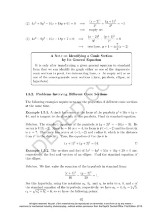 D
EPED
C
O
PY
(2) 4x2
+ 9y2
− 16x + 18y + 61 = 0 =⇒
(x − 2)2
32
+
(y + 1)2
22
= −1
=⇒ empty set
(3) 4x2
− 9y2
− 16x − 18y + 7 = 0 =⇒
(x − 2)2
32
−
(y + 1)2
22
= 0
=⇒ two lines: y + 1 = ±
2
3
(x − 2)
A Note on Identifying a Conic Section
by Its General Equation
It is only after transforming a given general equation to standard
form that we can identify its graph either as one of the degenerate
conic sections (a point, two intersecting lines, or the empty set) or as
one of the non-degenerate conic sections (circle, parabola, ellipse, or
hyperbola).
1.5.2. Problems Involving Diﬀerent Conic Sections
The following examples require us to use the properties of diﬀerent conic sections
at the same time.
Example 1.5.1. A circle has center at the focus of the parabola y2
+16x+4y =
44, and is tangent to the directrix of this parabola. Find its standard equation.
Solution. The standard equation of the parabola is (y + 2)2
= −16(x − 3). Its
vertex is V (3, −2). Since 4c = 16 or c = 4, its focus is F(−1, −2) and its directrix
is x = 7. The circle has center at (−1, −2) and radius 8, which is the distance
from F to the directrix. Thus, the equation of the circle is
(x + 1)2
+ (y + 2)2
= 64. 2
Example 1.5.2. The vertices and foci of 5x2
− 4y2
+ 50x + 16y + 29 = 0 are,
respectively, the foci and vertices of an ellipse. Find the standard equation of
this ellipse.
Solution. We ﬁrst write the equation of the hyperbola in standard form:
(x + 5)2
16
−
(y − 2)2
20
= 1.
For this hyperbola, using the notations ah, bh, and ch to refer to a, b, and c of
the standard equation of the hyperbola, respectively, we have ah = 4, bh = 2
√
5,
ch = a2
h + b2
h = 6, so we have the following points:
62
All rights reserved. No part of this material may be reproduced or transmitted in any form or by any means -
electronic or mechanical including photocopying – without written permission from the DepEd Central Office. First Edition, 2016.
 