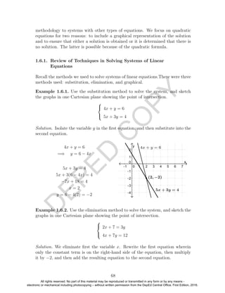 D
EPED
C
O
PY
methodology to systems with other types of equations. We focus on quadratic
equations for two reasons: to include a graphical representation of the solution
and to ensure that either a solution is obtained or it is determined that there is
no solution. The latter is possible because of the quadratic formula.
1.6.1. Review of Techniques in Solving Systems of Linear
Equations
Recall the methods we used to solve systems of linear equations.There were three
methods used: substitution, elimination, and graphical.
Example 1.6.1. Use the substitution method to solve the system, and sketch
the graphs in one Cartesian plane showing the point of intersection.



4x + y = 6
5x + 3y = 4
Solution. Isolate the variable y in the ﬁrst equation, and then substitute into the
second equation.
4x + y = 6
=⇒ y = 6 − 4x
5x + 3y = 4
5x + 3(6 − 4x) = 4
−7x + 18 = 4
x = 2
y = 6 − 4(2) = −2
Example 1.6.2. Use the elimination method to solve the system, and sketch the
graphs in one Cartesian plane showing the point of intersection.



2x + 7 = 3y
4x + 7y = 12
Solution. We eliminate ﬁrst the variable x. Rewrite the ﬁrst equation wherein
only the constant term is on the right-hand side of the equation, then multiply
it by −2, and then add the resulting equation to the second equation.
68
All rights reserved. No part of this material may be reproduced or transmitted in any form or by any means -
electronic or mechanical including photocopying – without written permission from the DepEd Central Office. First Edition, 2016.
 