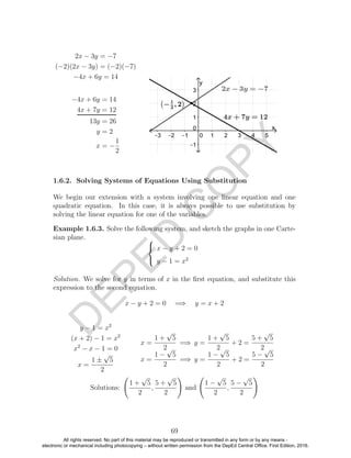 D
EPED
C
O
PY
2x − 3y = −7
(−2)(2x − 3y) = (−2)(−7)
−4x + 6y = 14
−4x + 6y = 14
4x + 7y = 12
13y = 26
y = 2
x = −
1
2
1.6.2. Solving Systems of Equations Using Substitution
We begin our extension with a system involving one linear equation and one
quadratic equation. In this case, it is always possible to use substitution by
solving the linear equation for one of the variables.
Example 1.6.3. Solve the following system, and sketch the graphs in one Carte-
sian plane. 


x − y + 2 = 0
y − 1 = x2
Solution. We solve for y in terms of x in the ﬁrst equation, and substitute this
expression to the second equation.
x − y + 2 = 0 =⇒ y = x + 2
y − 1 = x2
(x + 2) − 1 = x2
x2
− x − 1 = 0
x =
1 ±
√
5
2
x =
1 +
√
5
2
=⇒ y =
1 +
√
5
2
+ 2 =
5 +
√
5
2
x =
1 −
√
5
2
=⇒ y =
1 −
√
5
2
+ 2 =
5 −
√
5
2
Solutions:
1 +
√
5
2
,
5 +
√
5
2
and
1 −
√
5
2
,
5 −
√
5
2
69
All rights reserved. No part of this material may be reproduced or transmitted in any form or by any means -
electronic or mechanical including photocopying – without written permission from the DepEd Central Office. First Edition, 2016.
 