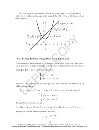 D
EPED
C
O
PY
The ﬁrst equation represents a line with x-intercept −2 and y-intercept 2,
while the second equation represents a parabola with vertex at (0, 1) and which
opens upward.
1.6.3. Solving Systems of Equations Using Elimination
Elimination method is also useful in systems of nonlinear equations. Sometimes,
some systems need both techniques (substitution and elimination) to solve them.
Example 1.6.4. Solve the following system:



y2
− 4x − 6y = 11
4(3 − x) = (y − 3)2
.
Solution 1. We expand the second equation, and eliminate the variable x by
adding the equations.
4(3 − x) = (y − 3)2
=⇒ 12 − 4x = y2
− 6y + 9 =⇒ y2
+ 4x − 6y = 3



y2
− 4x − 6y = 11
y2
+ 4x − 6y = 3
Adding these equations, we get
2y2
−12y = 14 =⇒ y2
−6y−7 = 0 =⇒ (y−7)(y+1) = 0 =⇒ y = 7 or y = −1.
Solving for x in the second equation, we have
x = 3 −
(y − 3)2
4
.
70
All rights reserved. No part of this material may be reproduced or transmitted in any form or by any means -
electronic or mechanical including photocopying – without written permission from the DepEd Central Office. First Edition, 2016.
 