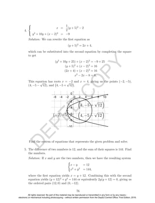 D
EPED
C
O
PY
4.



x =
1
2
(y + 5)2
− 2
y2
+ 10y + (x − 2)2
= −9
Solution: We can rewrite the ﬁrst equation as
(y + 5)2
= 2x + 4,
which can be substituted into the second equation by completing the square
to get
(y2
+ 10y + 25) + (x − 2)2
= −9 + 25
(y + 5)2
+ (x − 2)2
= 16
(2x + 4) + (x − 2)2
= 16
x2
− 2x − 8 = 0,
This equation has roots x = −2 and x = 4, giving us the points (−2, −5),
(4, −5 −
√
12), and 4, −5 +
√
12 .
Find the system of equations that represents the given problem and solve.
5. The diﬀerence of two numbers is 12, and the sum of their squares is 144. Find
the numbers.
Solution: If x and y are the two numbers, then we have the resulting system
x − y = 12
x2
+ y2
= 144,
where the ﬁrst equation yields x = y + 12. Combining this with the second
equation yields (y + 12)2
+ y2
= 144 or equivalently 2y(y + 12) = 0, giving us
the ordered pairs (12, 0) and (0, −12).
76
All rights reserved. No part of this material may be reproduced or transmitted in any form or by any means -
electronic or mechanical including photocopying – without written permission from the DepEd Central Office. First Edition, 2016.
 