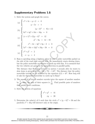 D
EPED
C
O
PY
Supplementary Problems 1.6
1. Solve the system and graph the curves:
(a)



x2
+ 3x − y + 2 = 0
y − 5x = 1
(b)



(y − 2)2
= 9(x + 2)
9x2
+ 4y2
+ 18x − 16y = 0
(c)



(x + 1)2
+ 2(y − 4)2
= 12
y2
− 8y = 4x − 16
(d)



x2
− 2x − 4y2
+ 8y − 2 = 0
5x2
− 10x + 12y2
+ 24y − 58 = 0
(e)



x2
+ y2
= 2
x − y = 4
2. Ram is speeding along a highway when he sees a police motorbike parked on
the side of the road right next to him. He immediately starts slowing down,
but the police motorbike accelerates to catch up with him. It is assumed that
the two vehicles are going in the same direction in parallel paths.
The distance that Ram has traveled in meters t seconds after he starts to
slow down is given by d (t) = 150 + 75t − 1.2t2
. The distance that the police
motorbike travels can be modeled by the equation d (t) = 4t2
. How long will
it take for the police motorbike to catch up to Ram?
3. The square of a certain number exceeds twice the square of another number
by
1
8
. Also, the sum of their squares is
5
16
. Find possible pairs of numbers
that satisfy these conditions.
4. Solve the system of equations



x2
+ y2
= 41
xy = 20
5. Determine the value(s) of k such that the circle x2
+ (y − 6)2
= 36 and the
parabola x2
= 4ky will intersect only at the origin.
4
77
All rights reserved. No part of this material may be reproduced or transmitted in any form or by any means -
electronic or mechanical including photocopying – without written permission from the DepEd Central Office. First Edition, 2016.
 