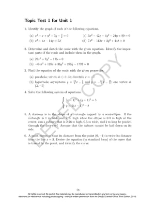 D
EPED
C
O
PY
Topic Test 1 for Unit 1
1. Identify the graph of each of the following equations.
(a) x2
− x + y2
+ 3y − 3
2
= 0
(b) x2
+ 4x − 14y = 52
(c) 3x2
− 42x − 4y2
− 24y + 99 = 0
(d) 7x2
− 112x + 2y2
+ 448 = 0
2. Determine and sketch the conic with the given equation. Identify the impor-
tant parts of the conic and include them in the graph.
(a) 25x2
+ 7y2
− 175 = 0
(b) −64x2
+ 128x + 36y2
+ 288y − 1792 = 0
3. Find the equation of the conic with the given properties.
(a) parabola; vertex at (−1, 3); directrix x = −7
(b) hyperbola; asymptotes y = 12
5
x − 1
5
and y = −12
5
x − 49
5
; one vertex at
(3, −5)
4. Solve the following system of equations:



(x − 1)2
+ (y + 1)2
= 5
y = 2(x − 1)2
− 8
5. A doorway is in the shape of a rectangle capped by a semi-ellipse. If the
rectangle is 1 m wide and 2 m high while the ellipse is 0.3 m high at the
center, can a cabinet that is 2.26 m high, 0.5 m wide, and 2 m long be pushed
through the doorway? Assume that the cabinet cannot be laid down on its
side.
6. A point moves so that its distance from the point (0, −1) is twice its distance
from the line x = 3. Derive the equation (in standard form) of the curve that
is traced by the point, and identify the curve.
78
All rights reserved. No part of this material may be reproduced or transmitted in any form or by any means -
electronic or mechanical including photocopying – without written permission from the DepEd Central Office. First Edition, 2016.
 