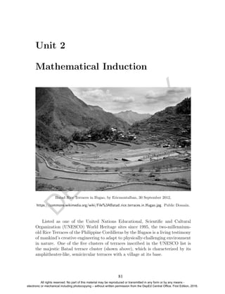 D
EPED
C
O
PY
Unit 2
Mathematical Induction
Batad Rice Terraces in Ifugao, by Ericmontalban, 30 September 2012,
https://commons.wikimedia.org/wiki/File%3ABatad rice terraces in Ifugao.jpg. Public Domain.
Listed as one of the United Nations Educational, Scientiﬁc and Cultural
Organization (UNESCO) World Heritage sites since 1995, the two-millennium-
old Rice Terraces of the Philippine Cordilleras by the Ifugaos is a living testimony
of mankind’s creative engineering to adapt to physically-challenging environment
in nature. One of the ﬁve clusters of terraces inscribed in the UNESCO list is
the majestic Batad terrace cluster (shown above), which is characterized by its
amphitheater-like, semicircular terraces with a village at its base.
81
All rights reserved. No part of this material may be reproduced or transmitted in any form or by any means -
electronic or mechanical including photocopying – without written permission from the DepEd Central Office. First Edition, 2016.
 