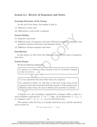 D
EPED
C
O
PY
Lesson 2.1. Review of Sequences and Series
Learning Outcomes of the Lesson
At the end of the lesson, the student is able to:
(1) illustrate a series; and
(2) diﬀerentiate a series from a sequence.
Lesson Outline
(1) Sequences and series
(2) Diﬀerent types of sequences and series (Fibonacci sequence, arithmetic and
geometric sequence and series, and harmonic series)
(3) Diﬀerence between sequence and series
Introduction
In this lesson, we will review the deﬁnitions and diﬀerent types of sequences
and series.
Lesson Proper
Recall the following deﬁnitions:
A sequence is a function whose domain is the set of positive integers
or the set {1, 2, 3, . . . , n}.
A series represents the sum of the terms of a sequence.
If a sequence is ﬁnite, we will refer to the sum of the terms of the
sequence as the series associated with the sequence. If the sequence has
inﬁnitely many terms, the sum is deﬁned more precisely in calculus.
A sequence is a list of numbers (separated by commas), while a series is a
sum of numbers (separated by “+” or “−” sign). As an illustration, 1, −1
2
, 1
3
, −1
4
is a sequence, and 1 − 1
2
+ 1
3
− 1
4
= 7
12
is its associated series.
The sequence with nth term an is usually denoted by {an}, and the associated
series is given by
S = a1 + a2 + a3 + · · · + an.
81
All rights reserved. No part of this material may be reproduced or transmitted in any form or by any means -
electronic or mechanical including photocopying – without written permission from the DepEd Central Office. First Edition, 2016.
 