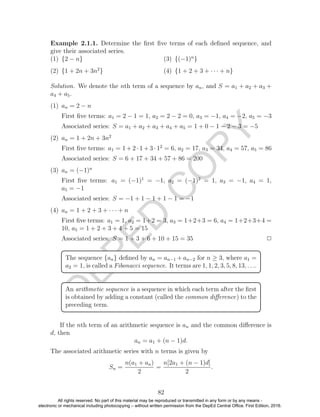 D
EPED
C
O
PY
Example 2.1.1. Determine the ﬁrst ﬁve terms of each deﬁned sequence, and
give their associated series.
(1) {2 − n}
(2) {1 + 2n + 3n2
}
(3) {(−1)n
}
(4) {1 + 2 + 3 + · · · + n}
Solution. We denote the nth term of a sequence by an, and S = a1 + a2 + a3 +
a4 + a5.
(1) an = 2 − n
First ﬁve terms: a1 = 2 − 1 = 1, a2 = 2 − 2 = 0, a3 = −1, a4 = −2, a5 = −3
Associated series: S = a1 + a2 + a3 + a4 + a5 = 1 + 0 − 1 − 2 − 3 = −5
(2) an = 1 + 2n + 3n2
First ﬁve terms: a1 = 1 + 2 · 1 + 3 · 12
= 6, a2 = 17, a3 = 34, a4 = 57, a5 = 86
Associated series: S = 6 + 17 + 34 + 57 + 86 = 200
(3) an = (−1)n
First ﬁve terms: a1 = (−1)1
= −1, a2 = (−1)2
= 1, a3 = −1, a4 = 1,
a5 = −1
Associated series: S = −1 + 1 − 1 + 1 − 1 = −1
(4) an = 1 + 2 + 3 + · · · + n
First ﬁve terms: a1 = 1, a2 = 1+2 = 3, a3 = 1+2+3 = 6, a4 = 1+2+3+4 =
10, a5 = 1 + 2 + 3 + 4 + 5 = 15
Associated series: S = 1 + 3 + 6 + 10 + 15 = 35 2
The sequence {an} deﬁned by an = an−1 + an−2 for n ≥ 3, where a1 =
a2 = 1, is called a Fibonacci sequence. It terms are 1, 1, 2, 3, 5, 8, 13, . . ..
An arithmetic sequence is a sequence in which each term after the ﬁrst
is obtained by adding a constant (called the common diﬀerence) to the
preceding term.
If the nth term of an arithmetic sequence is an and the common diﬀerence is
d, then
an = a1 + (n − 1)d.
The associated arithmetic series with n terms is given by
Sn =
n(a1 + an)
2
=
n[2a1 + (n − 1)d]
2
.
82
All rights reserved. No part of this material may be reproduced or transmitted in any form or by any means -
electronic or mechanical including photocopying – without written permission from the DepEd Central Office. First Edition, 2016.
 