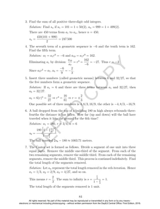 D
EPED
C
O
PY
3. Find the sum of all positive three-digit odd integers.
Solution: Find sn if a1 = 101 = 1 + 50(2), an = 999 = 1 + 499(2).
There are 450 terms from a1 to an, hence n = 450.
sn =
450(101 + 999)
2
= 247 500
4. The seventh term of a geometric sequence is −6 and the tenth term is 162.
Find the ﬁfth term.
Solution: a7 = a1r6
= −6 and a10 = a1r9
= 162.
Eliminating a1 by division:
a10
a7
= r3
=
162
−6
= −27. Thus r = −3
Since a5r2
= a7, a5 =
−6
9
= −
2
3
.
5. Insert three numbers (called geometric means) between 6 and 32/27, so that
the ﬁve numbers form a geometric sequence.
Solution: If a1 = 6 and there are three terms between a1 and 32/27, then
a5 = 32/27.
a5 = 6(r)4
=
32
27
⇒ r4
=
16
81
⇒ r = ±
2
3
One possible set of three numbers is 4, 8/3, 16/9, the other is −4, 8/3, −16/9.
6. A ball dropped from the top of a building 180 m high always rebounds three-
fourths the distance it has fallen. How far (up and down) will the ball have
traveled when it hits the ground for the 6th time?
Solution: a1 = 180, r = 3/4, n = 6
s6 =
180 1 − 3
4
6
1 − 3
4
The ball traveled 2s6 − 180 ≈ 1003.71 meters.
7. The Cantor set is formed as follows. Divide a segment of one unit into three
equal parts. Remove the middle one-third of the segment. From each of the
two remaining segments, remove the middle third. From each of the remaining
segments, remove the middle third. This process is continued indeﬁnitely. Find
the total length of the segments removed.
Solution: Let an represent the total length removed in the nth iteration. Hence
a1 = 1/3, a2 = 2/9, a3 = 4/27, and so on.
This means r =
2
3
. The sum to inﬁnity is s =
1
3
1 − 2
3
= 1.
The total length of the segments removed is 1 unit.
84
All rights reserved. No part of this material may be reproduced or transmitted in any form or by any means -
electronic or mechanical including photocopying – without written permission from the DepEd Central Office. First Edition, 2016.
 