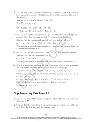 D
EPED
C
O
PY
8. The 7th term of an arithmetic sequence is 25. Its ﬁrst, third, and 21st term
form a geometric sequence. Find the ﬁrst term and the common diﬀerence of
the sequence.
Solution: a7 = a1 + 6d = 25 ⇒ a1 = 25 − 6d
a3
a1
=
a21
a3
, or a1a21 = a2
3.
(25 − 6d) (25 − 6d + 20d) = (25 − 6d + 2d)2
d = 0 and an = 25 for all n, or d = 4 and a1 = 1.
9. Let {an} be an arithmetic sequence and {bn} an arithmetic sequence of positive
integers. Prove that the sequence with nth
term abn is arithmetic.
Solution: Let the common diﬀerence of {an} be d and of {bn} be c.
abn+1 − abn = [a1 + (bn+1 − 1) d] − [a1 + (bn − 1) d] = bn+1 − bn = c
This proves that the diﬀerence between any two consecutive terms of {abn } is
a constant independent of n.
10. Let {an} be a geometric sequence. Prove that {a3
n} is a geometric sequence.
Solution: Let r be the common ratio of {an}.
a3
n = (a1rn−1
)
3
= a3
1 (r3
)
n−1
.
Thus {a3
n} is a geometric sequence with ﬁrst term a3
1 and common ratio r3
.
11. If {an} is a sequence such that its ﬁrst three terms form both an arithmetic
and a geometric sequence, what can be concluded about {an}?
Solution: There is a real number r such that a2 = a1r and a3 = a1r2
.
Since a1, a2 and a3 form an arithmetic sequence, then a2 − a1 = a3 − a2, or
a3 − 2a2 + a1 = 0.
a3 − 2a2 + a1 = a1r2
− 2a1r + a1 = a1
(r − 1)2
= 0 ⇒ a1 = 0 or r = 1.
If a1 = 0, then a1 = a2 = a3 = 0. If r = 1, then a1 = a2 = a3.
In all cases, a1 = a2 = a3.
Supplementary Problems 2.1
1. Find the 5th term of the arithmetic sequence whose 3rd term is 35 and whose
10th term is 77.
2. Suppose that the fourth term of a geometric sequence is 2
9
and the sixth term
is 8
81
. Find the ﬁrst term and the common ratio.
85
All rights reserved. No part of this material may be reproduced or transmitted in any form or by any means -
electronic or mechanical including photocopying – without written permission from the DepEd Central Office. First Edition, 2016.
 