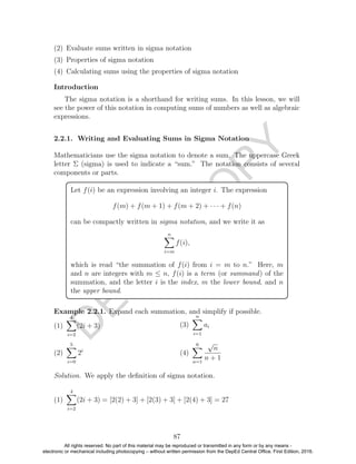 D
EPED
C
O
PY
(2) Evaluate sums written in sigma notation
(3) Properties of sigma notation
(4) Calculating sums using the properties of sigma notation
Introduction
The sigma notation is a shorthand for writing sums. In this lesson, we will
see the power of this notation in computing sums of numbers as well as algebraic
expressions.
2.2.1. Writing and Evaluating Sums in Sigma Notation
Mathematicians use the sigma notation to denote a sum. The uppercase Greek
letter Σ (sigma) is used to indicate a “sum.” The notation consists of several
components or parts.
Let f(i) be an expression involving an integer i. The expression
f(m) + f(m + 1) + f(m + 2) + · · · + f(n)
can be compactly written in sigma notation, and we write it as
n
i=m
f(i),
which is read “the summation of f(i) from i = m to n.” Here, m
and n are integers with m ≤ n, f(i) is a term (or summand) of the
summation, and the letter i is the index, m the lower bound, and n
the upper bound.
Example 2.2.1. Expand each summation, and simplify if possible.
(1)
4
i=2
(2i + 3)
(2)
5
i=0
2i
(3)
n
i=1
ai
(4)
6
n=1
√
n
n + 1
Solution. We apply the deﬁnition of sigma notation.
(1)
4
i=2
(2i + 3) = [2(2) + 3] + [2(3) + 3] + [2(4) + 3] = 27
87
All rights reserved. No part of this material may be reproduced or transmitted in any form or by any means -
electronic or mechanical including photocopying – without written permission from the DepEd Central Office. First Edition, 2016.
 