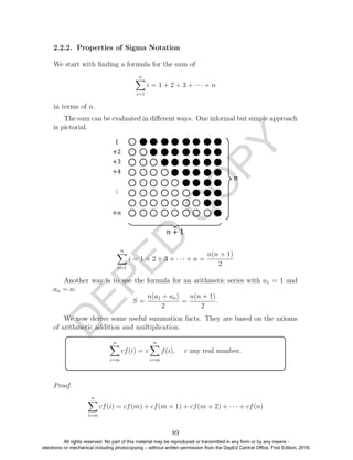 D
EPED
C
O
PY
2.2.2. Properties of Sigma Notation
We start with ﬁnding a formula for the sum of
n
i=1
i = 1 + 2 + 3 + · · · + n
in terms of n.
The sum can be evaluated in diﬀerent ways. One informal but simple approach
is pictorial.
n
i=1
i = 1 + 2 + 3 + · · · + n =
n(n + 1)
2
Another way is to use the formula for an arithmetic series with a1 = 1 and
an = n:
S =
n(a1 + an)
2
=
n(n + 1)
2
.
We now derive some useful summation facts. They are based on the axioms
of arithmetic addition and multiplication.
n
i=m
cf(i) = c
n
i=m
f(i), c any real number.
Proof.
n
i=m
cf(i) = cf(m) + cf(m + 1) + cf(m + 2) + · · · + cf(n)
89
All rights reserved. No part of this material may be reproduced or transmitted in any form or by any means -
electronic or mechanical including photocopying – without written permission from the DepEd Central Office. First Edition, 2016.
 