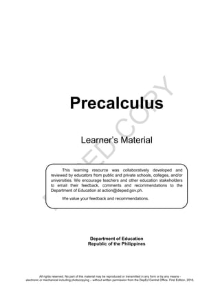 D
EPED
C
O
PY
Precalculus
Learner’s Material
Department of Education
Republic of the Philippines
This learning resource was collaboratively developed and
reviewed by educators from public and private schools, colleges, and/or
universities. We encourage teachers and other education stakeholders
to email their feedback, comments and recommendations to the
Department of Education at action@deped.gov.ph.
We value your feedback and recommendations.
All rights reserved. No part of this material may be reproduced or transmitted in any form or by any means -
electronic or mechanical including photocopying – without written permission from the DepEd Central Office. First Edition, 2016.
 