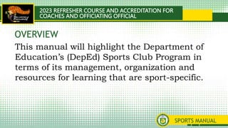 2023 REFRESHER COURSE AND ACCREDITATION FOR
COACHES AND OFFICIATING OFFICIAL
SPORTS MANUAL
This manual will highlight the Department of
Education’s (DepEd) Sports Club Program in
terms of its management, organization and
resources for learning that are sport-specific.
OVERVIEW
 