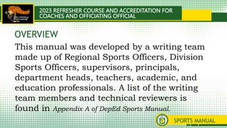 2023 REFRESHER COURSE AND ACCREDITATION FOR
COACHES AND OFFICIATING OFFICIAL
SPORTS MANUAL
This manual was developed by a writing team
made up of Regional Sports Officers, Division
Sports Officers, supervisors, principals,
department heads, teachers, academic, and
education professionals. A list of the writing
team members and technical reviewers is
found in Appendix A of DepEd Sports Manual.
OVERVIEW
 