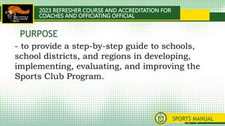 2023 REFRESHER COURSE AND ACCREDITATION FOR
COACHES AND OFFICIATING OFFICIAL
SPORTS MANUAL
- to provide a step-by-step guide to schools,
school districts, and regions in developing,
implementing, evaluating, and improving the
Sports Club Program.
PURPOSE
 