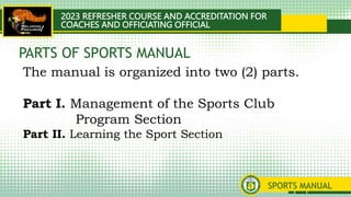 2023 REFRESHER COURSE AND ACCREDITATION FOR
COACHES AND OFFICIATING OFFICIAL
SPORTS MANUAL
The manual is organized into two (2) parts.
Part I. Management of the Sports Club
Program Section
Part II. Learning the Sport Section
PARTS OF SPORTS MANUAL
 