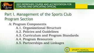 2023 REFRESHER COURSE AND ACCREDITATION FOR
COACHES AND OFFICIATING OFFICIAL
SPORTS MANUAL
A: Program Components
A.1. Organizational Structure
A.2. Policies and Guidelines
A.3. Curriculum and Program Standards
A.4. Program Resources
A.5. Partnerships and Linkages
Part I. Management of the Sports Club
Program Section
 