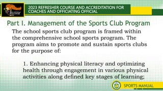 2023 REFRESHER COURSE AND ACCREDITATION FOR
COACHES AND OFFICIATING OFFICIAL
SPORTS MANUAL
The school sports club program is framed within
the comprehensive school sports program. The
program aims to promote and sustain sports clubs
for the purpose of:
1. Enhancing physical literacy and optimizing
health through engagement in various physical
activities along defined key stages of learning;
Part I. Management of the Sports Club Program
 