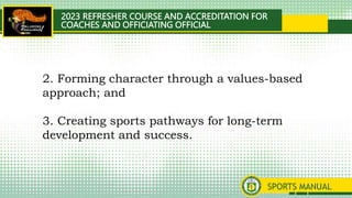 2023 REFRESHER COURSE AND ACCREDITATION FOR
COACHES AND OFFICIATING OFFICIAL
SPORTS MANUAL
2. Forming character through a values-based
approach; and
3. Creating sports pathways for long-term
development and success.
 
