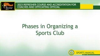 2023 REFRESHER COURSE AND ACCREDITATION FOR
COACHES AND OFFICIATING OFFICIAL
SPORTS MANUAL
Phases in Organizing a
Sports Club
 