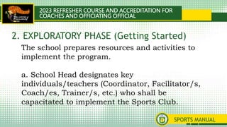 2023 REFRESHER COURSE AND ACCREDITATION FOR
COACHES AND OFFICIATING OFFICIAL
SPORTS MANUAL
The school prepares resources and activities to
implement the program.
a. School Head designates key
individuals/teachers (Coordinator, Facilitator/s,
Coach/es, Trainer/s, etc.) who shall be
capacitated to implement the Sports Club.
2. EXPLORATORY PHASE (Getting Started)
 